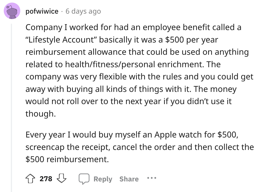 angle - pofwiwice 6 days ago Company I worked for had an employee benefit called a "Lifestyle Account" basically it was a $500 per year reimbursement allowance that could be used on anything related to healthfitnesspersonal enrichment. The company was ver